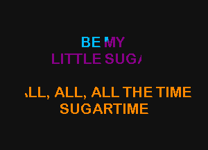 BE'

.LL, ALL, ALL THE TIME
SUGARTIME