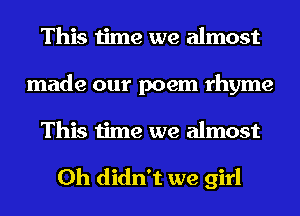 This time we almost
made our poem rhyme
This time we almost

0h didn't we girl