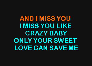 AND I MISS YOU
IMISS YOU LIKE
CRAZY BABY
ONLY YOUR SWEET
LOVE CAN SAVE ME

g