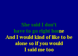 She said I don't
have to go right home
And I would kind of like to be
alone so if you would
I said me too