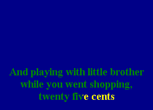 And playing With little brother
While you went shopping,
twenty live cents