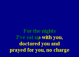 For the nights
I've sat up With you,
doctored you and
prayed for you, no charge
