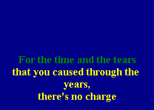 For the time and the tears
that you caused through the
years,
there's no charge