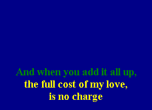 And when you add it all up,
the full cost of my love,
is no charge