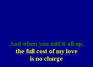And when you add it all up,
the full cost of my love
is no charge