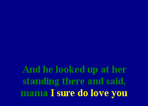 And he looked up at her
standing there and said,
mama I sure do love you