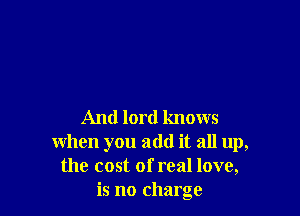 And lord knows
when you add it all up,
the cost of real love,
is no charge