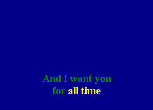 And I want you
for all time