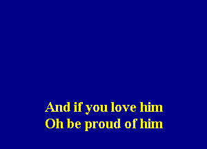 And if you love him
Oh be proud of him