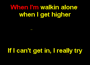 When I'm walkin alone'
when I get higher

lfl can't get in, I really try