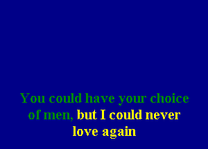 You could have your choice
of men, but I could never
love again