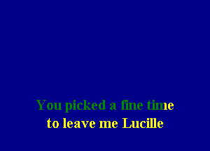 You picked a fine time
to leave me Lucille