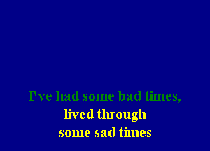 I've had some bad times,
lived through
some sad times