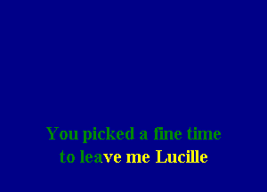 You picked a fine time
to leave me Lucille