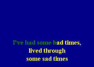 I've had some bad times,
lived through
some sad times