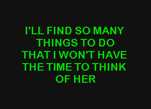 I'LL FIND SO MANY
THINGS TO DO

THAT I WON'T HAVE
THE TIME TO THINK
OF HER
