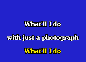 What'll I do

with just a photograph
What'll I do