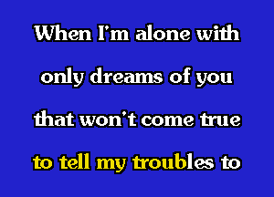 When I'm alone with

only dreams of you
that won't come true

to tell my troubles to