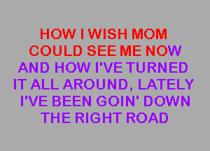 HOW I WISH MOM
COULD SEE ME NOW
AND HOW I'VE TURNED
IT ALL AROUND, LATELY
I'VE BEEN GOIN' DOWN
THE RIGHT ROAD