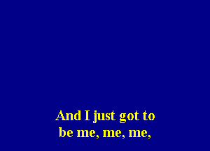And I just got to
be me, me, me,