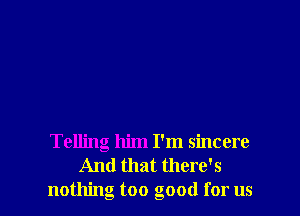 Telling him I'm sincere
And that there's
nothing too good for us