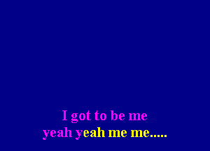 I got to be me
yeah yeah me me .....