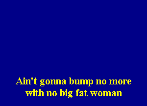 Ain't gonna bump no more
with no big fat woman