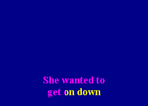 She wanted to
get on down