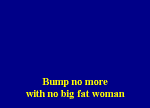 Bump no more
with no big fat woman