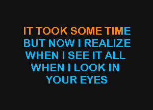 IT TOOK SOMETIME
BUT NOW I REALIZE
WHEN I SEE IT ALL
WHEN I LOOK IN
YOUR EYES