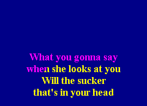What you gonna say
when she looks at you

Will the sucker
that's in your head