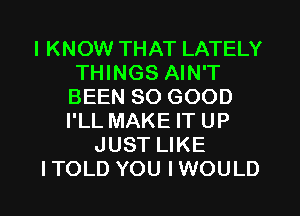 I KNOW THAT LATELY
THINGS AIN'T
BEEN SO GOOD
I'LL MAKE IT UP

JUST LIKE

ITOLD YOU IWOULD