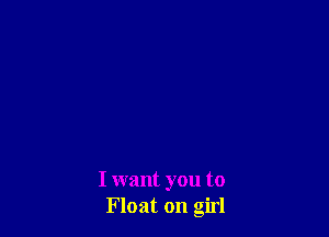 I want you to
Float on girl