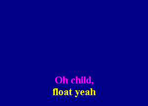 Oh child,
float yeah
