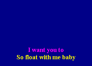 I want you to
So float with me baby