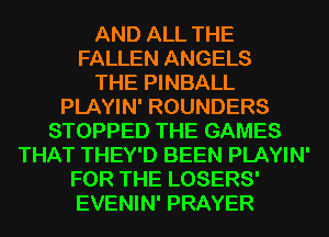 AND ALL THE
FALLEN ANGELS
THE PINBALL
PLAYIN' ROUNDERS
STOPPED THE GAMES
THAT THEY'D BEEN PLAYIN'

FOR THE LOSERS'
EVENIN' PRAYER