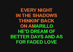 EVERY NIGHT
IN THE SHADOWS
THINKIN' BACK
ON AMARILLO
HE'D DREAM 0F
BETTER DAYS AND AS
FOR FADED LOVE
