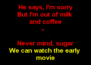 He says, I'm sorry
But I'm out of milk
and coffee

Never mind, sugar
We can watch the early
movie