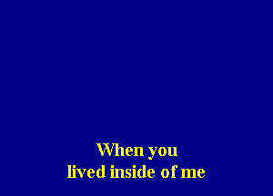 When you
lived inside of me