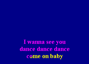 I wanna see you
dance dance dance
come on baby