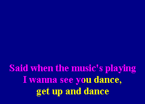 Said When the music's playing
I wanna see you dance,
get up and dance