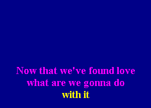 N ow that we've found love
what are we gonna do
with it