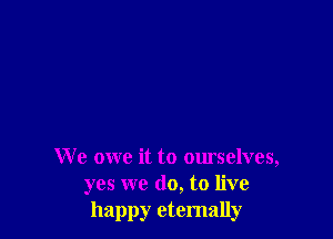 We owe it to ourselves,
yes we do, to live
happy eternally