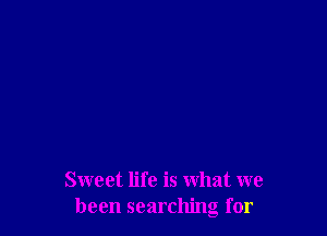 Sweet life is what we
been searching for