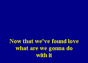 N ow that we've found love
what are we gonna do
with it