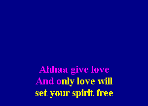 Ahhaa give love
And only love will
set your spirit free