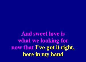And sweet love is
what we looking for
now that I've got it right,
here in my hand