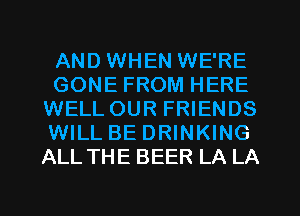 AND WHEN WE'RE
GONE FROM HERE
WELLOUR FRIENDS
WILL BE DRINKING
ALL THE BEER LA LA