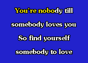 You're nobody till

somebody lovas you

50 find yourself

somebody to love