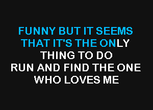 FUNNY BUT IT SEEMS
THAT IT'S THE ONLY
THING TO DO
RUN AND FIND THE ONE
WHO LOVES ME